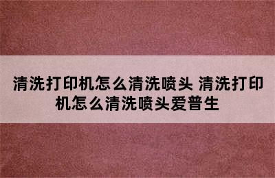 清洗打印机怎么清洗喷头 清洗打印机怎么清洗喷头爱普生